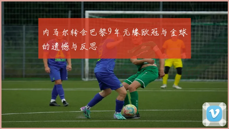 内马尔转会巴黎9年无缘欧冠与金球的遗憾与反思