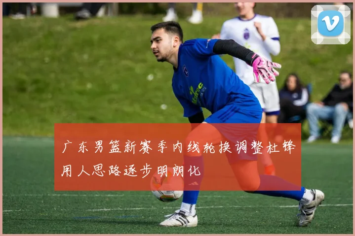 广东男篮新赛季内线轮换调整杜锋用人思路逐步明朗化