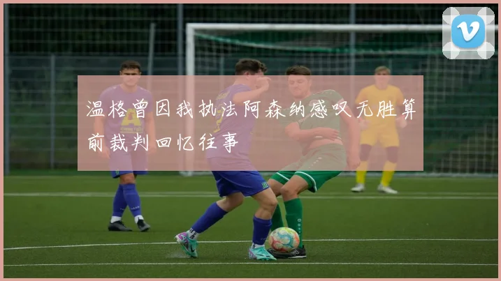 温格曾因我执法阿森纳感叹无胜算前裁判回忆往事