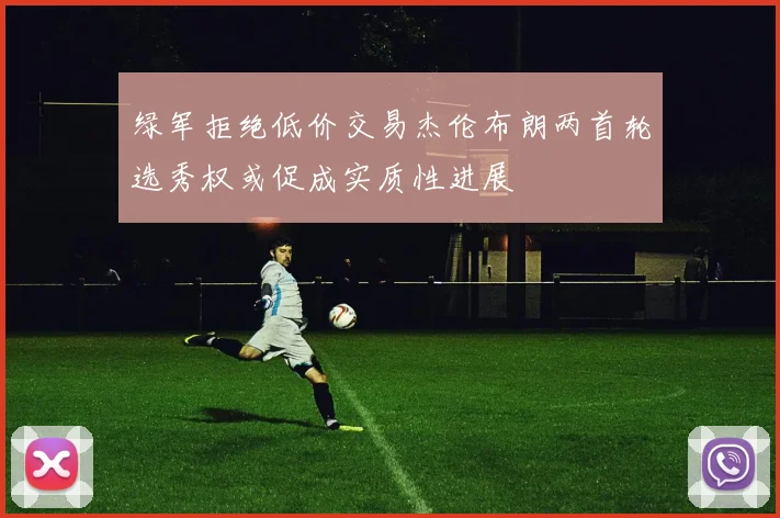 绿军拒绝低价交易杰伦布朗两首轮选秀权或促成实质性进展