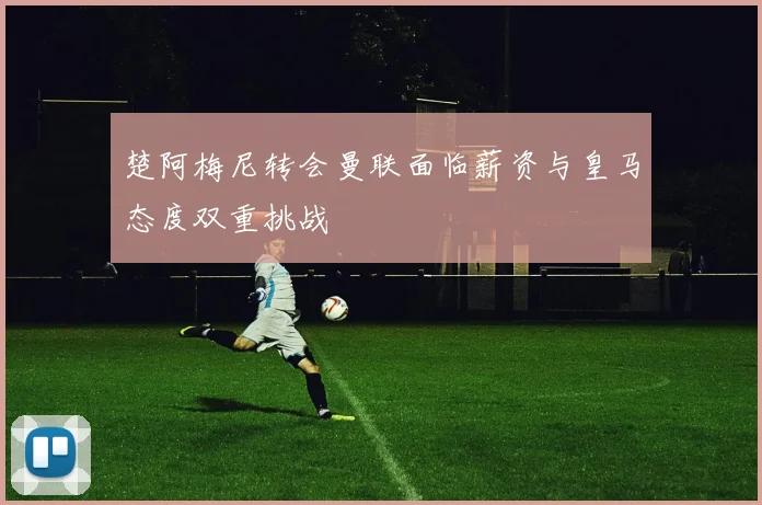 楚阿梅尼转会曼联面临薪资与皇马态度双重挑战