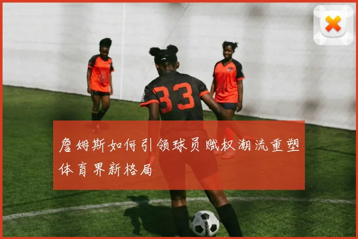 詹姆斯如何引领球员赋权潮流重塑体育界新格局