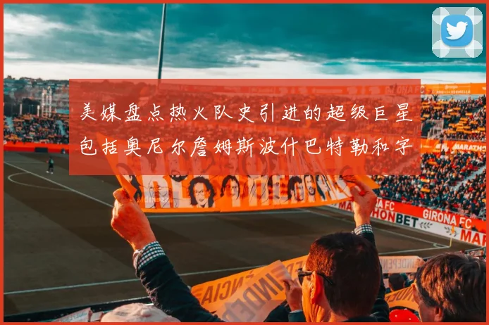 美媒盘点热火队史引进的超级巨星包括奥尼尔詹姆斯波什巴特勒和字母哥