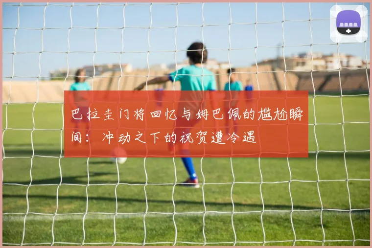 巴拉圭门将回忆与姆巴佩的尴尬瞬间：冲动之下的祝贺遭冷遇