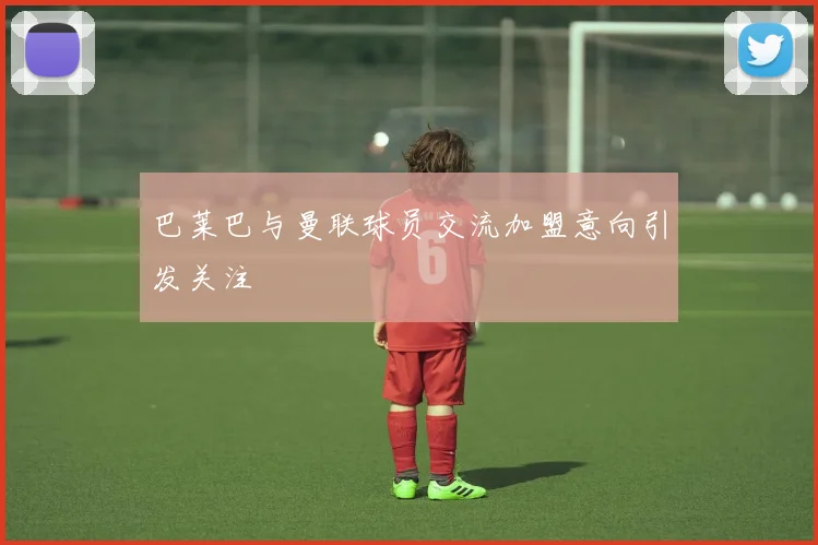巴莱巴与曼联球员交流加盟意向引发关注
