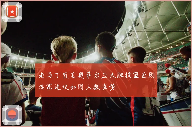 老马丁直言奥萨尔应大胆投篮否则活塞进攻如同人数劣势