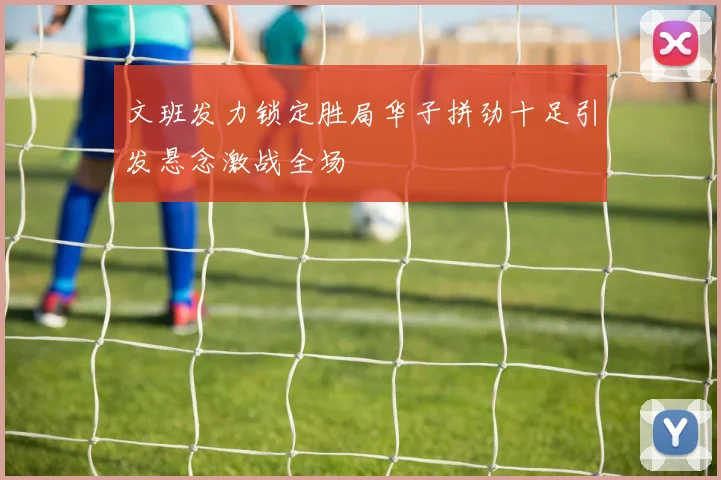 文班发力锁定胜局华子拼劲十足引发悬念激战全场
