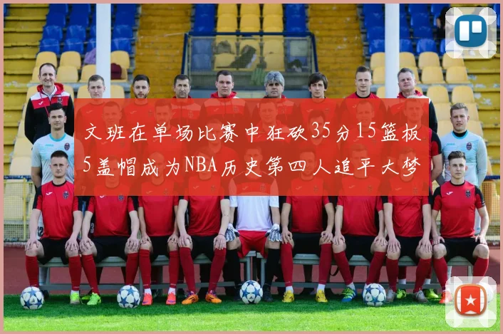 文班在单场比赛中狂砍35分15篮板5盖帽成为NBA历史第四人追平大梦鲨鱼天勾