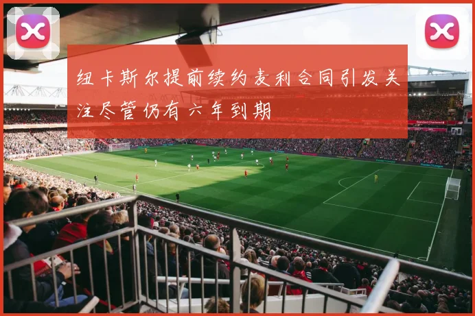 纽卡斯尔提前续约麦利合同引发关注尽管仍有六年到期