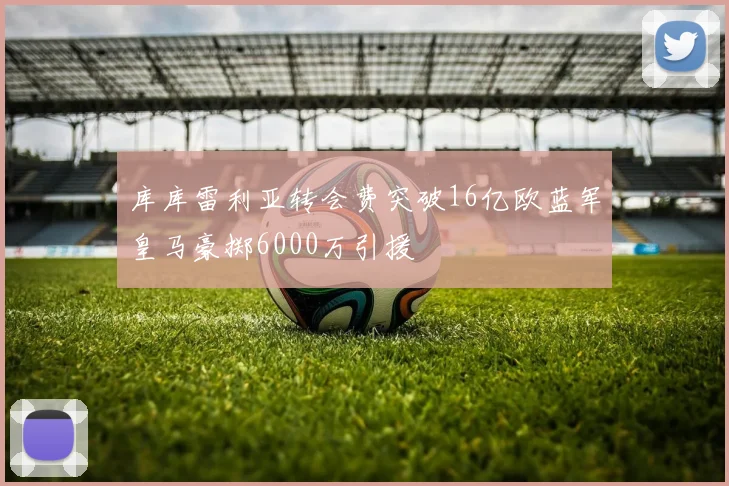 库库雷利亚转会费突破16亿欧蓝军皇马豪掷6000万引援