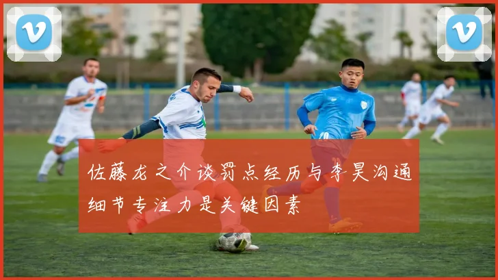 佐藤龙之介谈罚点经历与李昊沟通细节专注力是关键因素