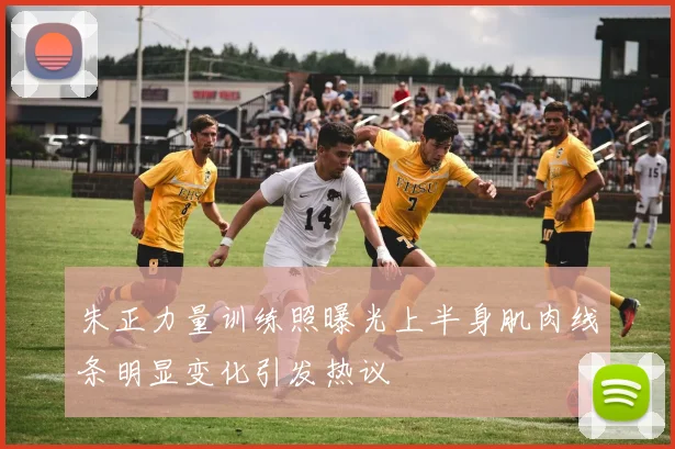 朱正力量训练照曝光上半身肌肉线条明显变化引发热议