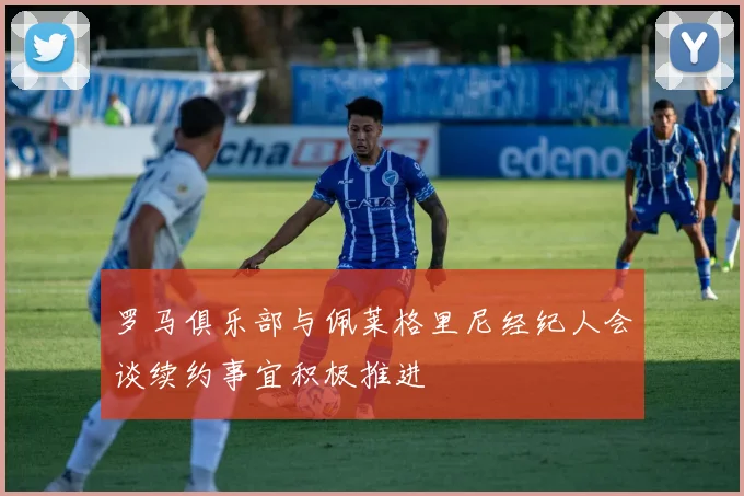 罗马俱乐部与佩莱格里尼经纪人会谈续约事宜积极推进