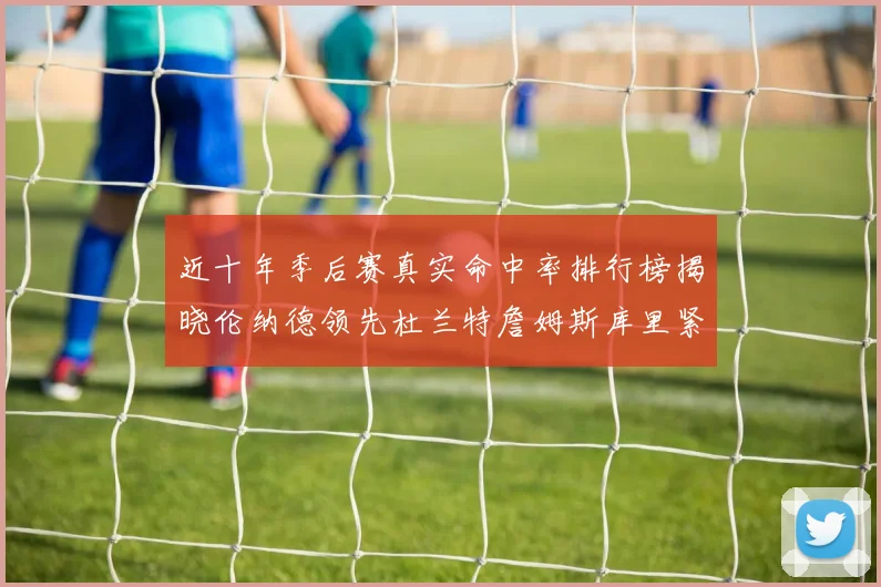 近十年季后赛真实命中率排行榜揭晓伦纳德领先杜兰特詹姆斯库里紧随其后