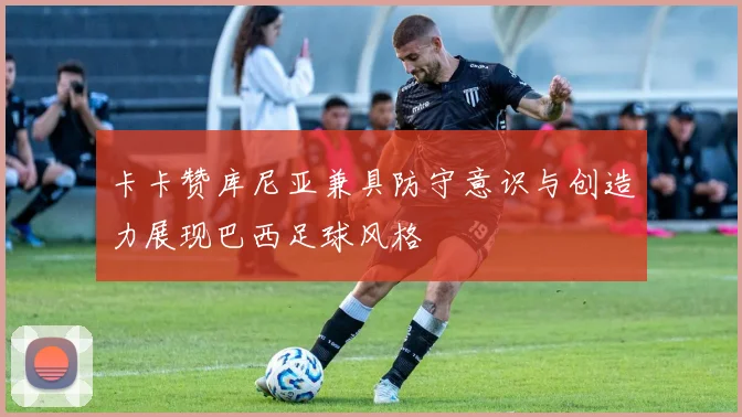 卡卡赞库尼亚兼具防守意识与创造力展现巴西足球风格