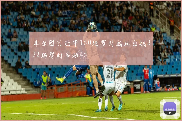 库尔图瓦西甲150场零封成就出战332场零封率超45