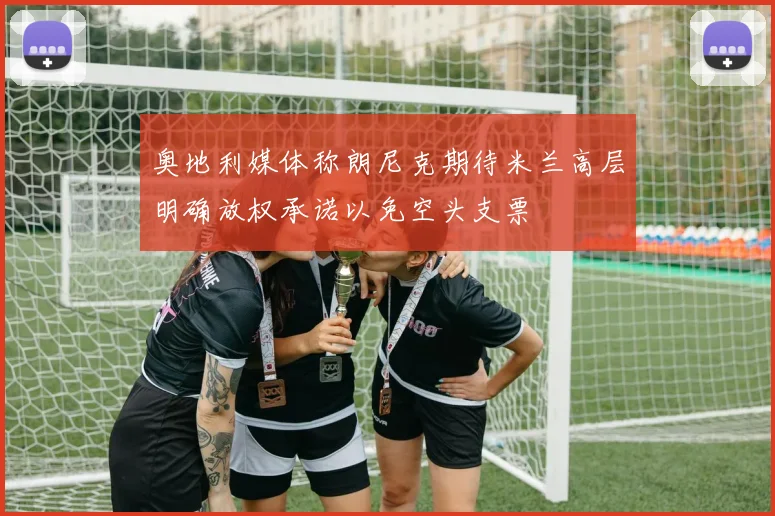 奥地利媒体称朗尼克期待米兰高层明确放权承诺以免空头支票