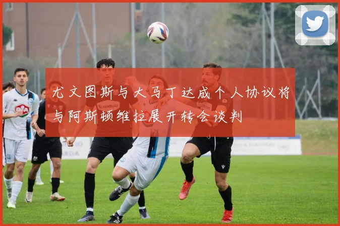 尤文图斯与大马丁达成个人协议将与阿斯顿维拉展开转会谈判