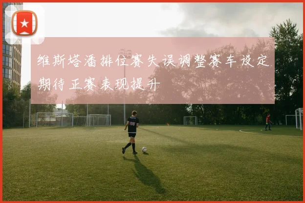 维斯塔潘排位赛失误调整赛车设定期待正赛表现提升