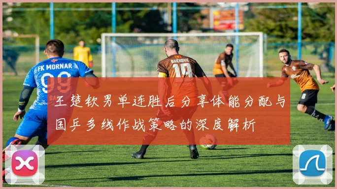 王楚钦男单连胜后分享体能分配与国乒多线作战策略的深度解析