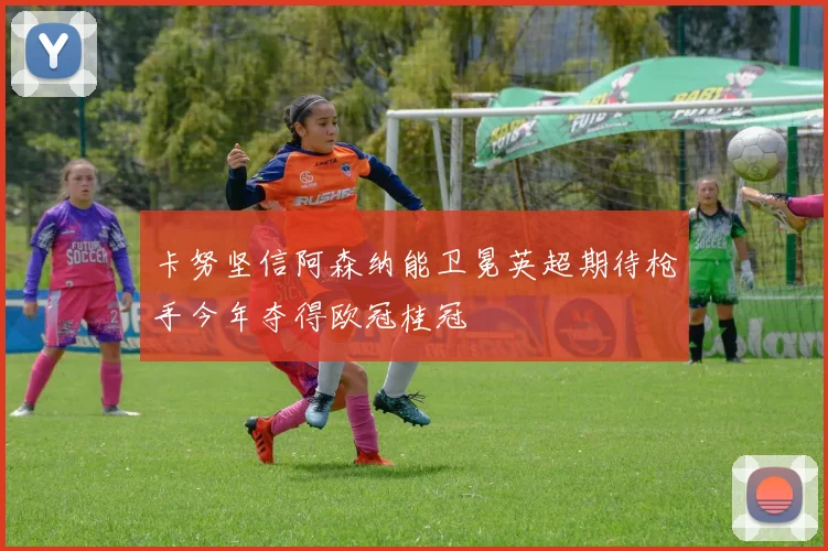 卡努坚信阿森纳能卫冕英超期待枪手今年夺得欧冠桂冠