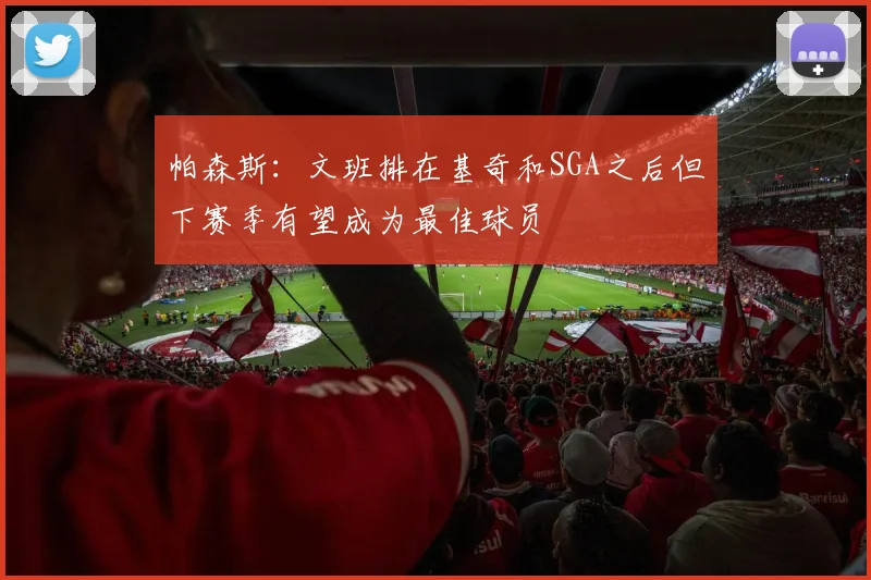 帕森斯：文班排在基奇和SGA之后但下赛季有望成为最佳球员