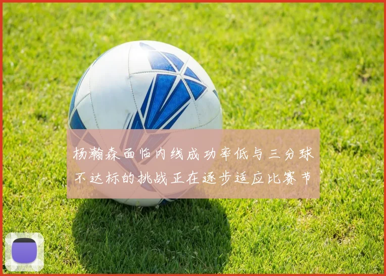 杨瀚森面临内线成功率低与三分球不达标的挑战正在逐步适应比赛节奏