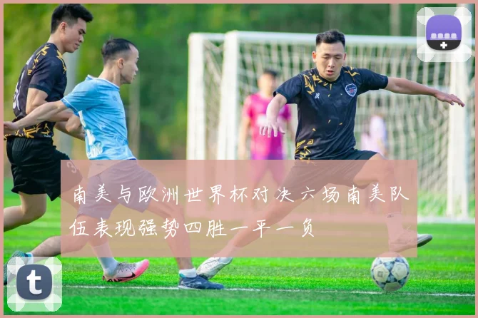 南美与欧洲世界杯对决六场南美队伍表现强势四胜一平一负