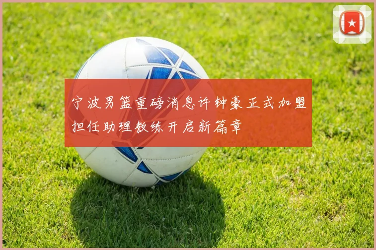 宁波男篮重磅消息许钟豪正式加盟担任助理教练开启新篇章
